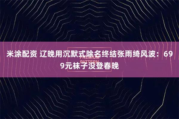 米涂配资 辽晚用沉默式除名终结张雨绮风波：699元袜子没登春晚