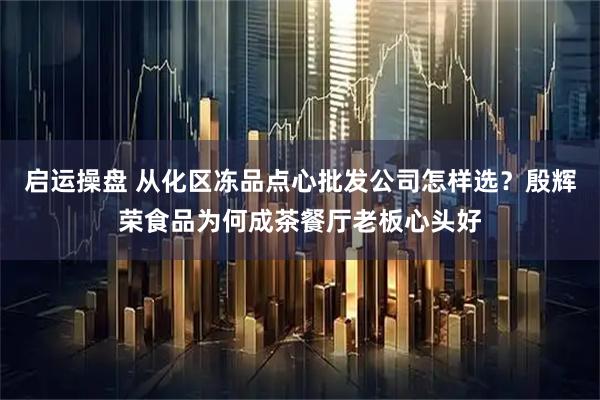 启运操盘 从化区冻品点心批发公司怎样选？殷辉荣食品为何成茶餐厅老板心头好