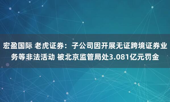 宏盈国际 老虎证券：子公司因开展无证跨境证券业务等非法活动 被北京监管局处3.081亿元罚金