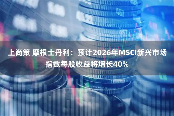上尚策 摩根士丹利：预计2026年MSCI新兴市场指数每股收益将增长40%