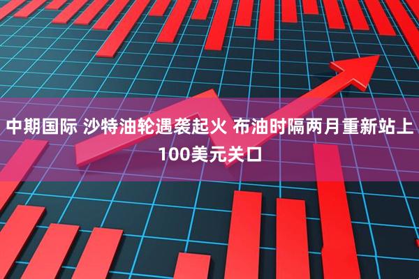 中期国际 沙特油轮遇袭起火 布油时隔两月重新站上100美元关口