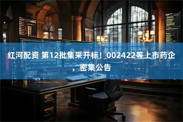 红河配资 第12批集采开标！002422等上市药企，密集公告