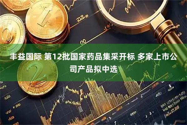 丰益国际 第12批国家药品集采开标 多家上市公司产品拟中选