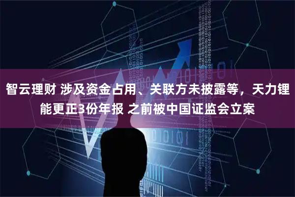 智云理财 涉及资金占用、关联方未披露等，天力锂能更正3份年报 之前被中国证监会立案
