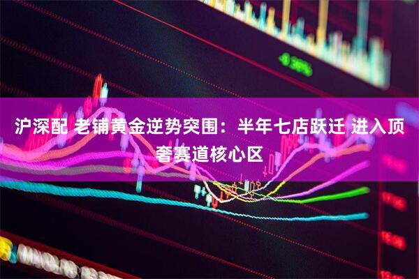 沪深配 老铺黄金逆势突围：半年七店跃迁 进入顶奢赛道核心区
