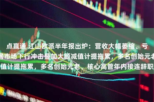 点赢通 江山欧派半年报出炉：营收大幅萎缩、亏损持续加深！业绩受家居市场下行冲击叠加大额减值计提拖累，多名创始元老、核心高管年内接连辞职